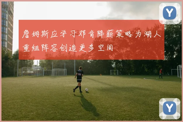 詹姆斯应学习邓肯降薪策略为湖人重组阵容创造更多空间