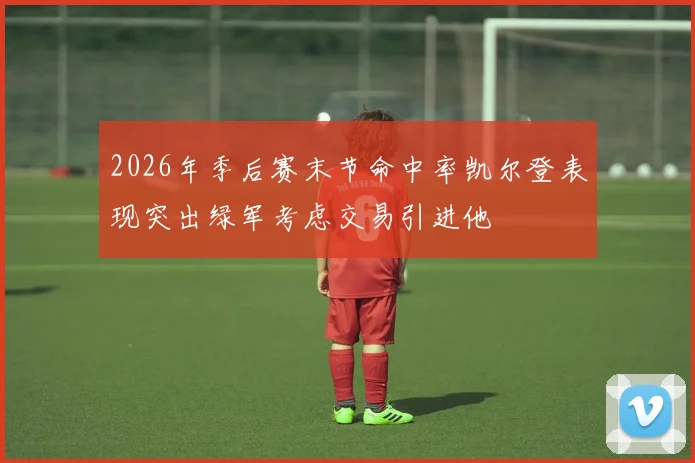 2026年季后赛末节命中率凯尔登表现突出绿军考虑交易引进他