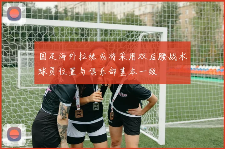 国足海外拉练或将采用双后腰战术球员位置与俱乐部基本一致