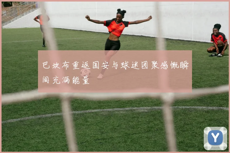 巴坎布重返国安与球迷团聚感慨瞬间充满能量