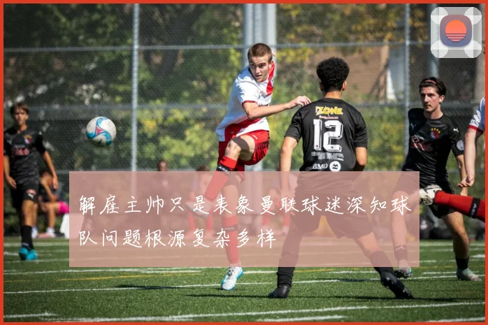 解雇主帅只是表象曼联球迷深知球队问题根源复杂多样