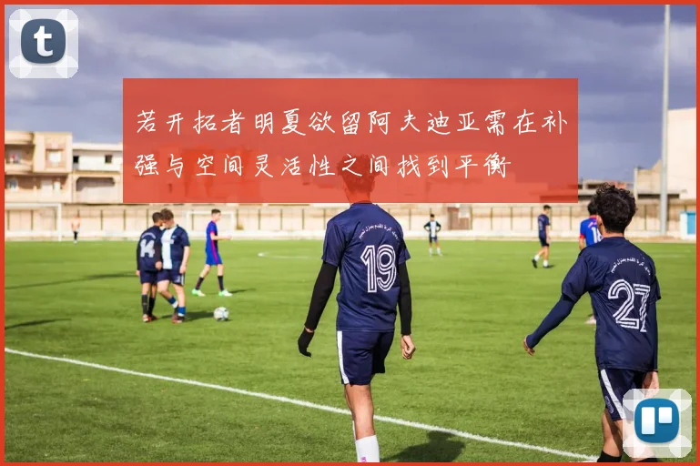 若开拓者明夏欲留阿夫迪亚需在补强与空间灵活性之间找到平衡