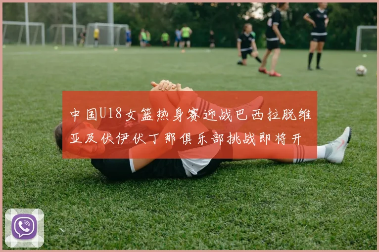 中国U18女篮热身赛迎战巴西拉脱维亚及伏伊伏丁那俱乐部挑战即将开启