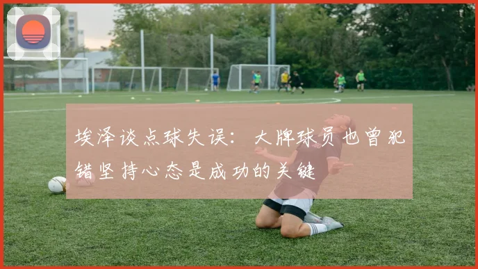 埃泽谈点球失误：大牌球员也曾犯错坚持心态是成功的关键