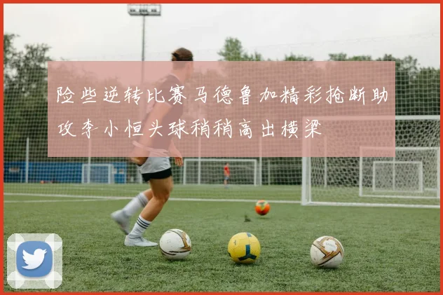 险些逆转比赛马德鲁加精彩抢断助攻李小恒头球稍稍高出横梁