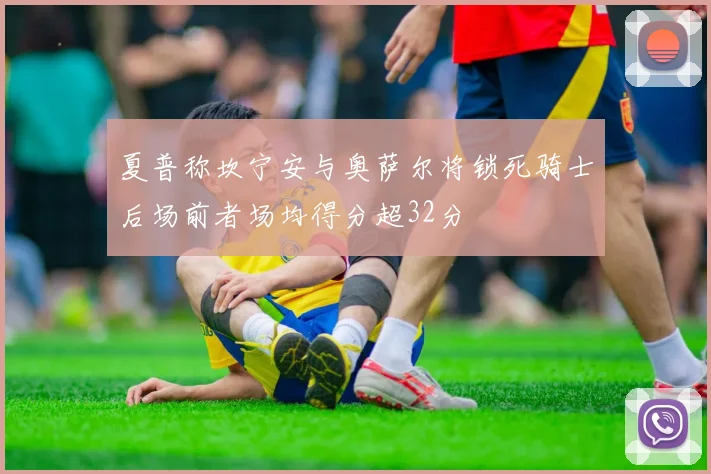 夏普称坎宁安与奥萨尔将锁死骑士后场前者场均得分超32分