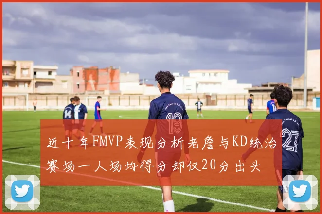 近十年FMVP表现分析老詹与KD统治赛场一人场均得分却仅20分出头