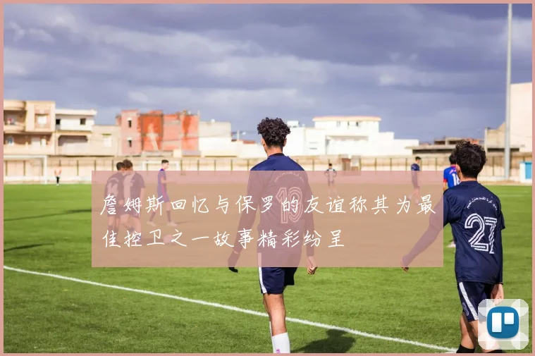 詹姆斯回忆与保罗的友谊称其为最佳控卫之一故事精彩纷呈