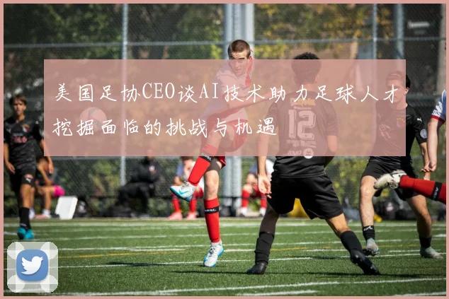 美国足协CEO谈AI技术助力足球人才挖掘面临的挑战与机遇