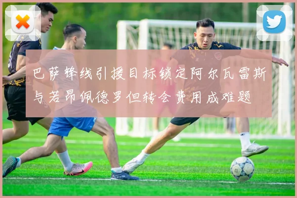 巴萨锋线引援目标锁定阿尔瓦雷斯与若昂佩德罗但转会费用成难题