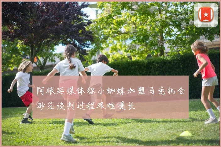 阿根廷媒体称小蜘蛛加盟马竞机会渺茫谈判过程艰难漫长
