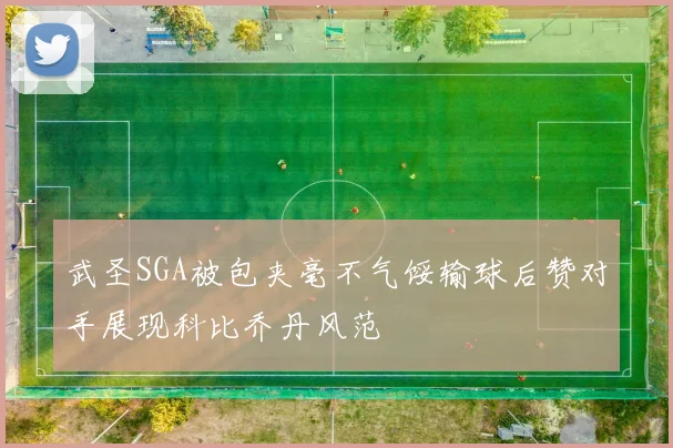 武圣SGA被包夹毫不气馁输球后赞对手展现科比乔丹风范