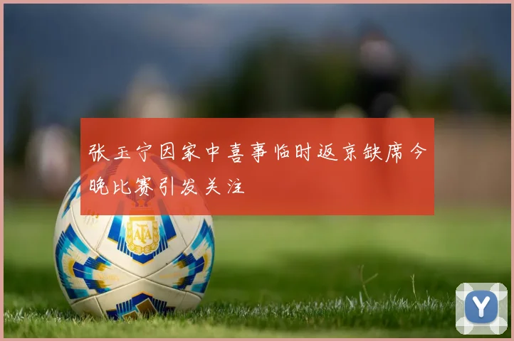 张玉宁因家中喜事临时返京缺席今晚比赛引发关注