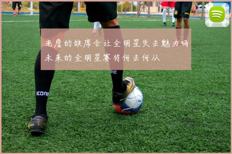 老詹的缺席会让全明星失去魅力吗未来的全明星赛将何去何从