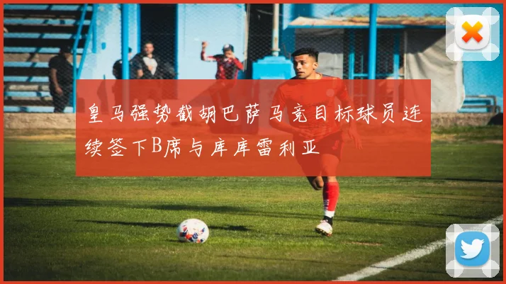 皇马强势截胡巴萨马竞目标球员连续签下B席与库库雷利亚