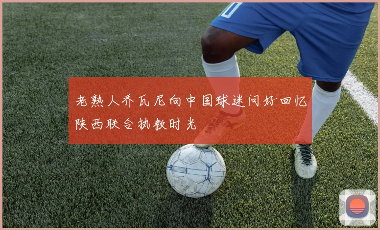 老熟人乔瓦尼向中国球迷问好回忆陕西联合执教时光