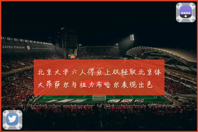 北京大学六人得分上双轻取北京体大昂萨尔与祖力布哈尔表现出色