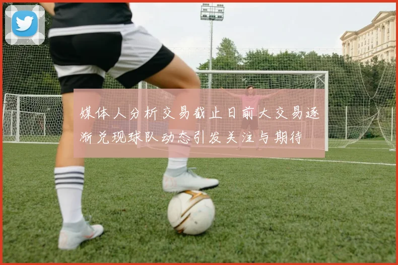 媒体人分析交易截止日前大交易逐渐兑现球队动态引发关注与期待