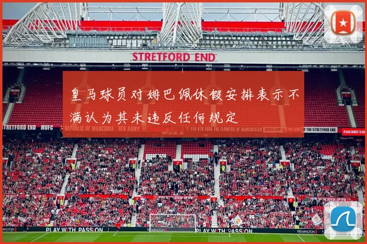 皇马球员对姆巴佩休假安排表示不满认为其未违反任何规定