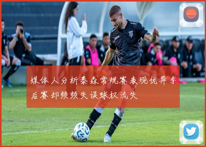 媒体人分析泰森常规赛表现优异季后赛却频频失误球权流失